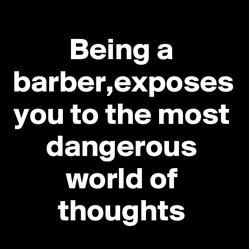 Being a barber,exposes you to the most dangerous world of thoughts