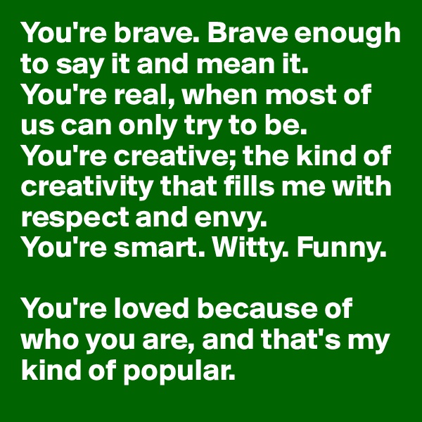 You're brave. Brave enough to say it and mean it. 
You're real, when most of us can only try to be. 
You're creative; the kind of creativity that fills me with respect and envy. 
You're smart. Witty. Funny. 

You're loved because of who you are, and that's my kind of popular.