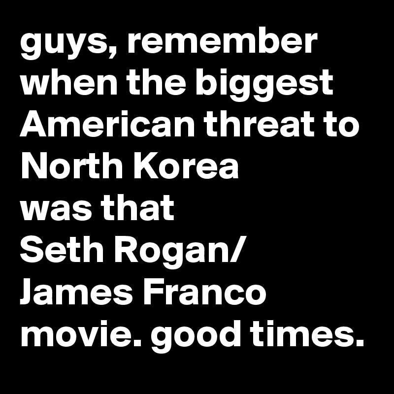 guys, remember when the biggest American threat to North Korea 
was that 
Seth Rogan/
James Franco movie. good times.