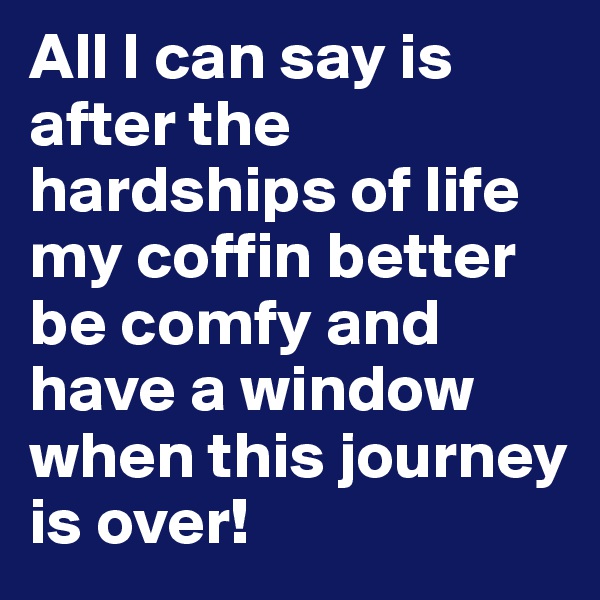 All I can say is after the hardships of life my coffin better be comfy and have a window when this journey is over!