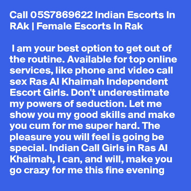 Call 05S7869622 Indian Escorts In RAk | Female Escorts In Rak

 I am your best option to get out of the routine. Available for top online services, like phone and video call sex Ras Al Khaimah Independent Escort Girls. Don't underestimate my powers of seduction. Let me show you my good skills and make you cum for me super hard. The pleasure you will feel is going be special. Indian Call Girls in Ras Al Khaimah, I can, and will, make you go crazy for me this fine evening