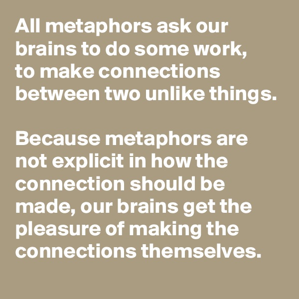 All metaphors ask our brains to do some work, 
to make connections between two unlike things.

Because metaphors are not explicit in how the connection should be made, our brains get the pleasure of making the connections themselves.