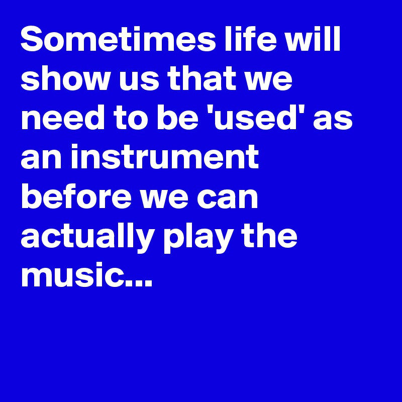 Sometimes life will show us that we need to be 'used' as an instrument before we can 
actually play the music...

 