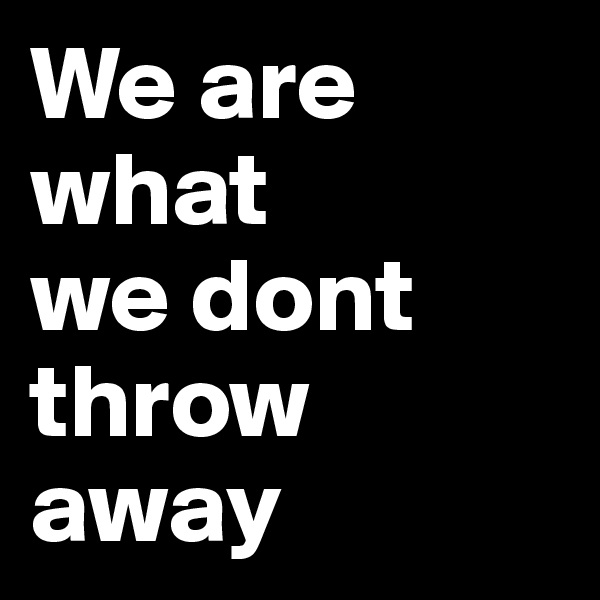 We are what        we dont  throw away