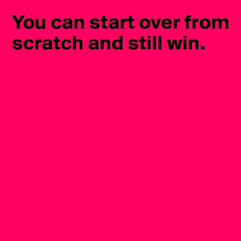 You can start over from scratch and still win.







