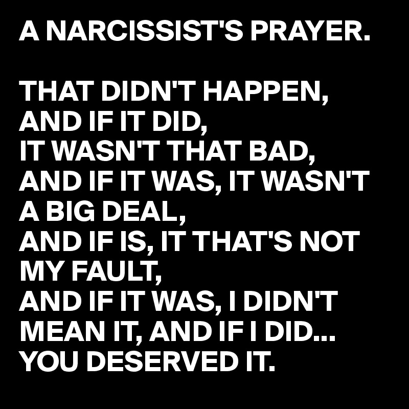 A NARCISSIST'S PRAYER.

THAT DIDN'T HAPPEN,
AND IF IT DID, 
IT WASN'T THAT BAD,
AND IF IT WAS, IT WASN'T A BIG DEAL,
AND IF IS, IT THAT'S NOT 
MY FAULT,
AND IF IT WAS, I DIDN'T 
MEAN IT, AND IF I DID... YOU DESERVED IT.