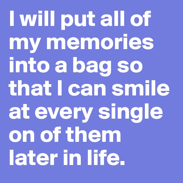 I will put all of my memories into a bag so that I can smile at every single on of them later in life.