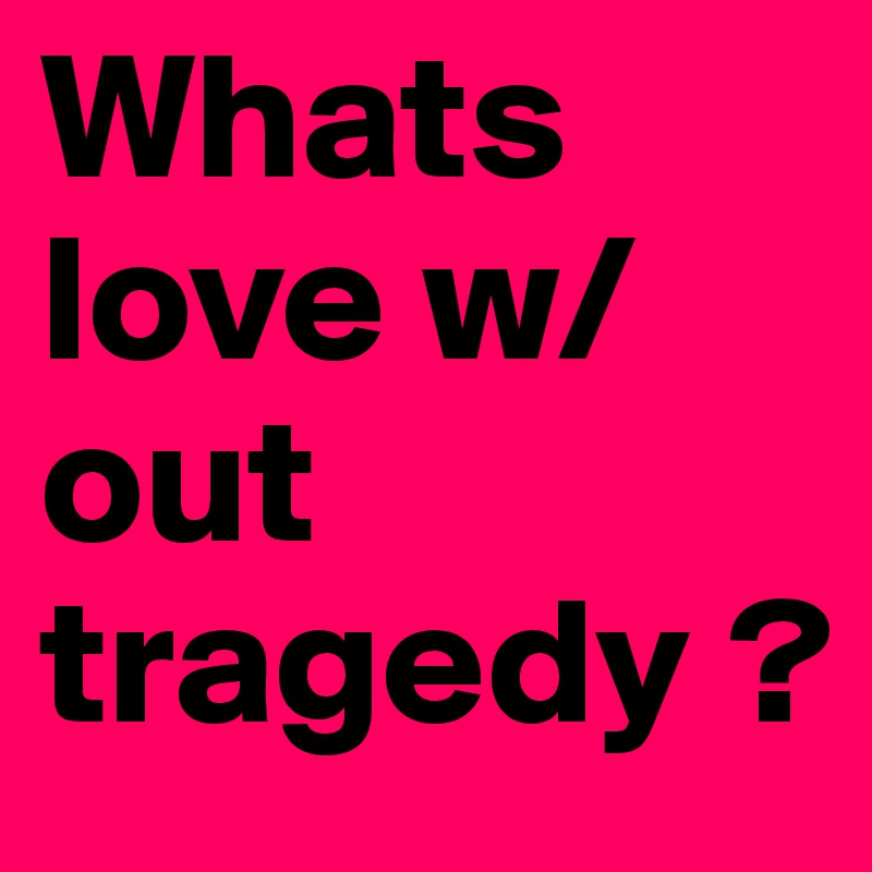 Whats love w/ out tragedy ? 