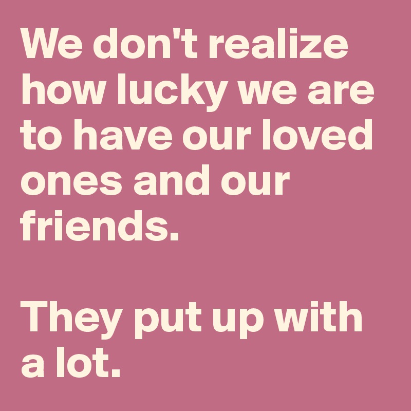 We don't realize how lucky we are to have our loved ones and our friends. 

They put up with a lot. 