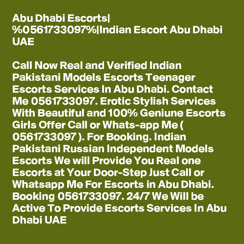 Abu Dhabi Escorts| %0561733097%|Indian Escort Abu Dhabi UAE

Call Now Real and Verified Indian Pakistani Models Escorts Teenager Escorts Services In Abu Dhabi. Contact Me 0561733097. Erotic Stylish Services With Beautiful and 100% Geniune Escorts Girls Offer Call or Whats-app Me ( 0561733097 ). For Booking. Indian Pakistani Russian Independent Models Escorts We will Provide You Real one Escorts at Your Door-Step Just Call or Whatsapp Me For Escorts in Abu Dhabi. Booking 0561733097. 24/7 We Will be Active To Provide Escorts Services In Abu Dhabi UAE