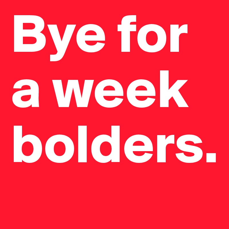 Bye for a week bolders.