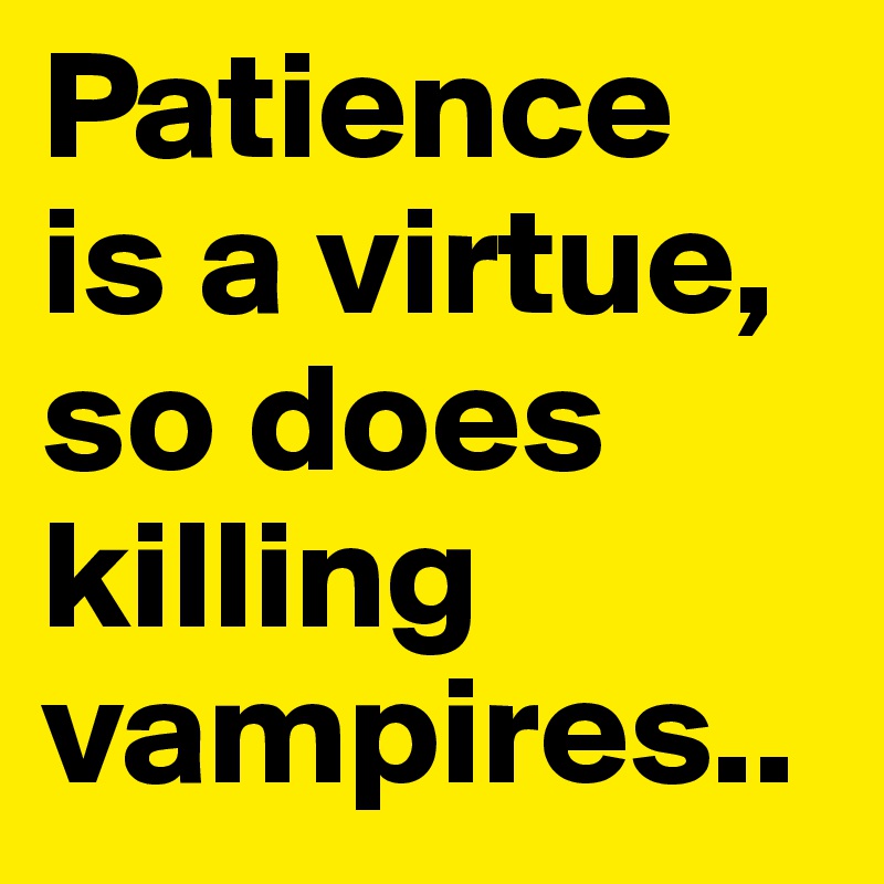 Patience 
is a virtue, 
so does killing vampires..