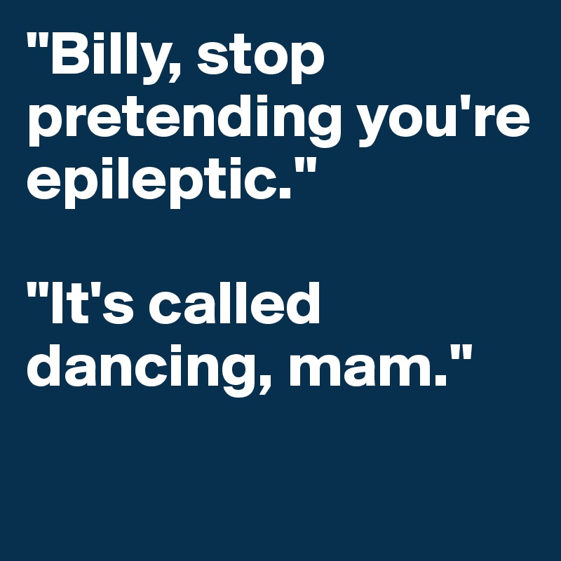 "Billy, stop pretending you're epileptic." 

"It's called dancing, mam."  


