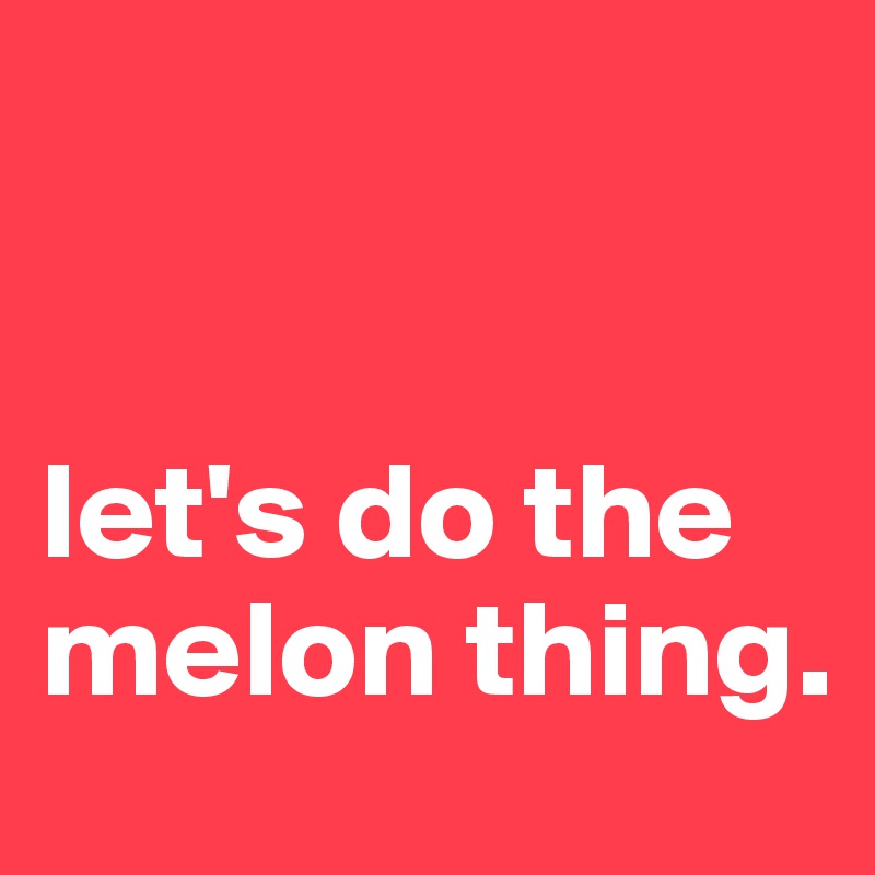 


let's do the melon thing.