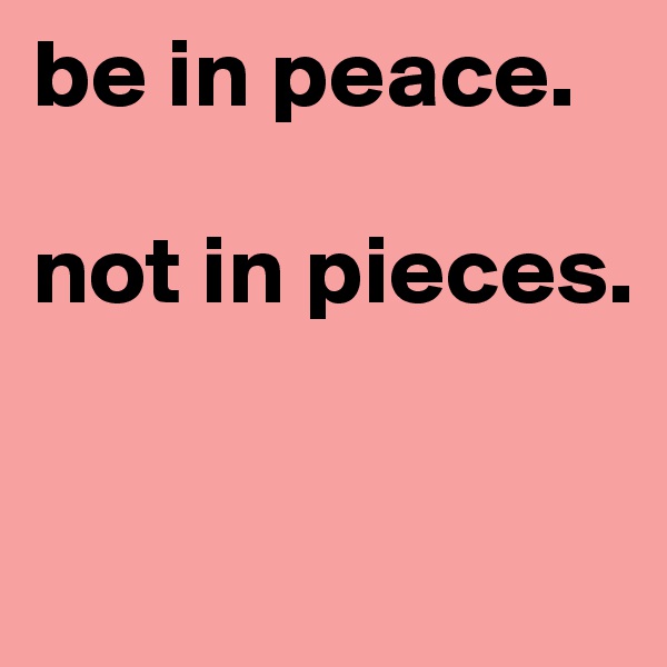 be in peace. 

not in pieces. 


