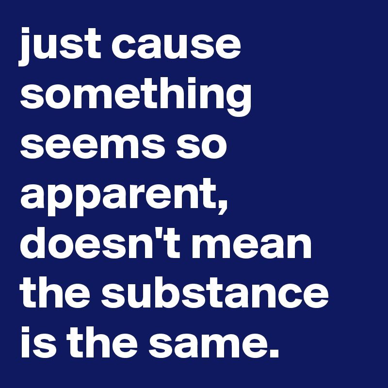 just cause something seems so apparent, doesn't mean the substance is the same.