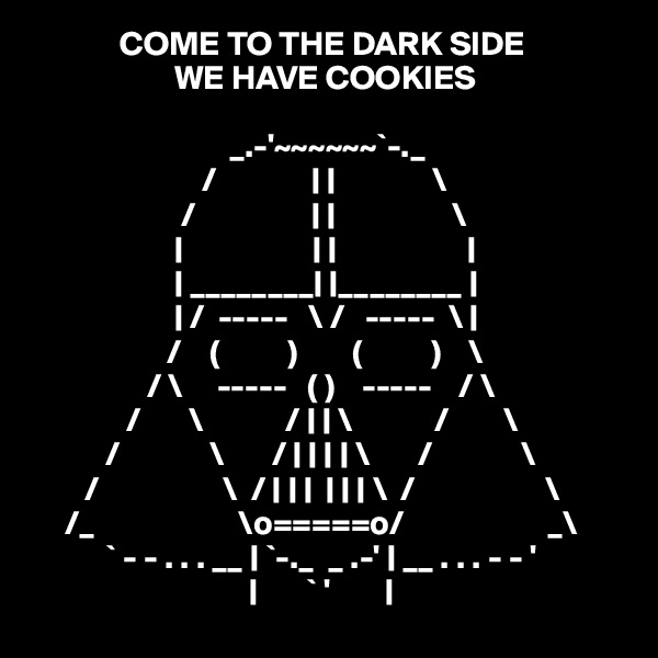              COME TO THE DARK SIDE
                     WE HAVE COOKIES

                             _.-'~~~~~~`-._                                                    
                         /              | |              \                                                   
                      /                 | |                 \           
                     |                   | |                   |
                     | ________| |________ |                                                 
                     | /  -----   \ /   -----  \ |                                                 
                    /    (          )        (          )    \                                                
                 / \     -----   ( )    -----    / \                                               
              /       \            / | | \            /        \                                              
           /             \       / | | | | \       /             \
        /                  \  / | | |  | | | \  /                   \                                            
     /_                     \o=====o/                     _\                                           
           ` - - . . . __ | `-._  _ .-' | __ . . . - - '                                             
                                |       ` '        | 