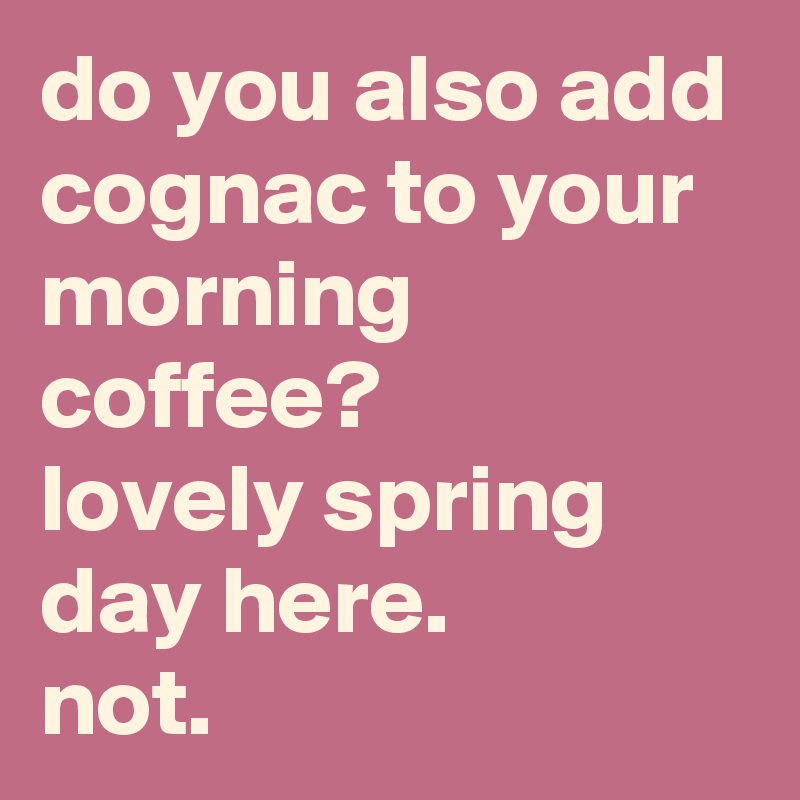 do you also add cognac to your morning coffee? 
lovely spring day here. 
not.