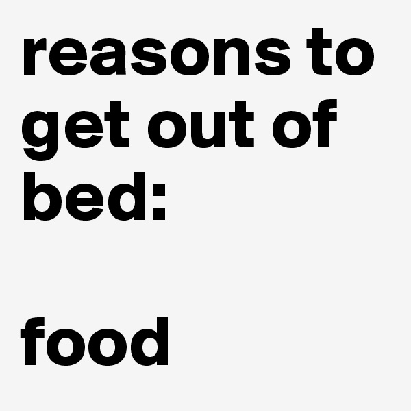 reasons to get out of bed: 

food