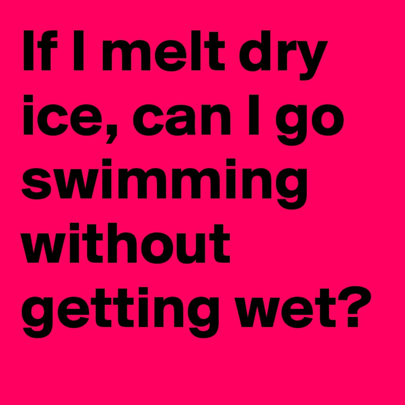 If I melt dry ice, can I go swimming without getting wet?