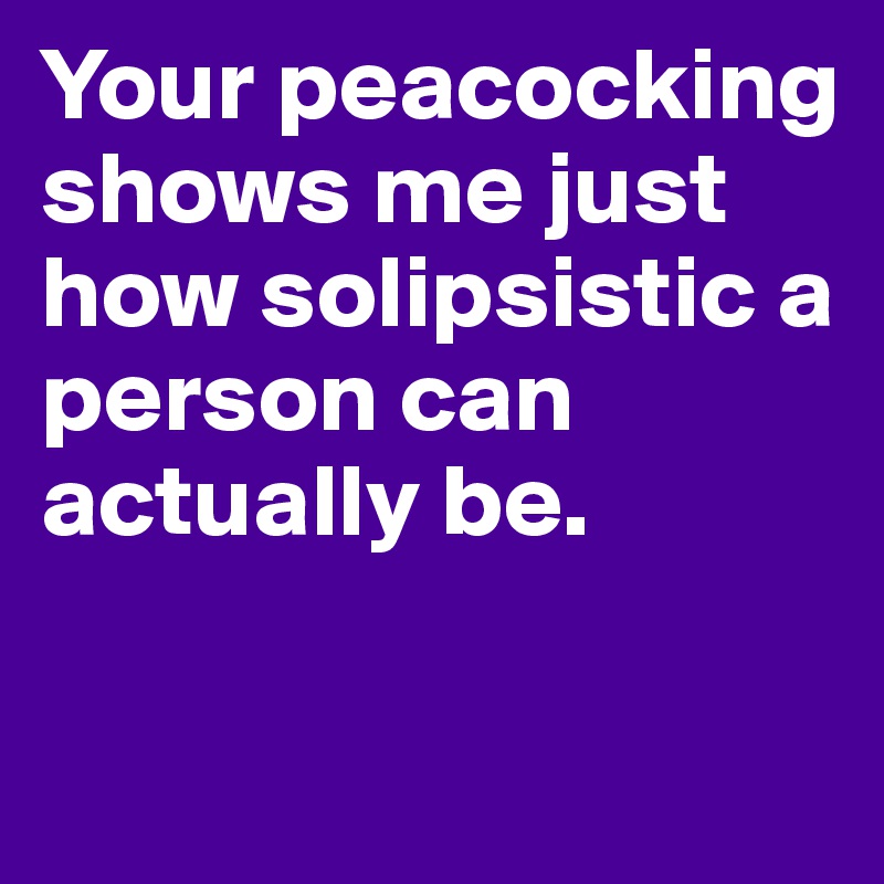 Your peacocking shows me just how solipsistic a person can actually be.  

