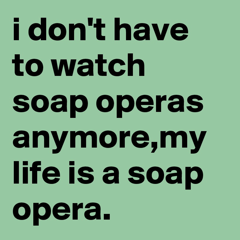 i don't have to watch soap operas anymore,my life is a soap opera.
