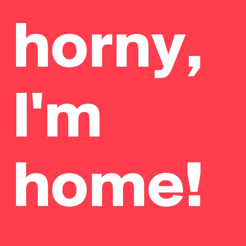 horny, I'm home! 