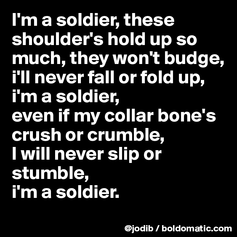 I'm a soldier, these shoulder's hold up so much, they won't budge, 
i'll never fall or fold up,
i'm a soldier, 
even if my collar bone's crush or crumble, 
I will never slip or stumble, 
i'm a soldier.