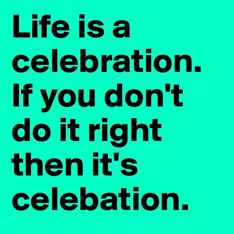 Life is a celebration. If you don't do it right then it's celebation. 