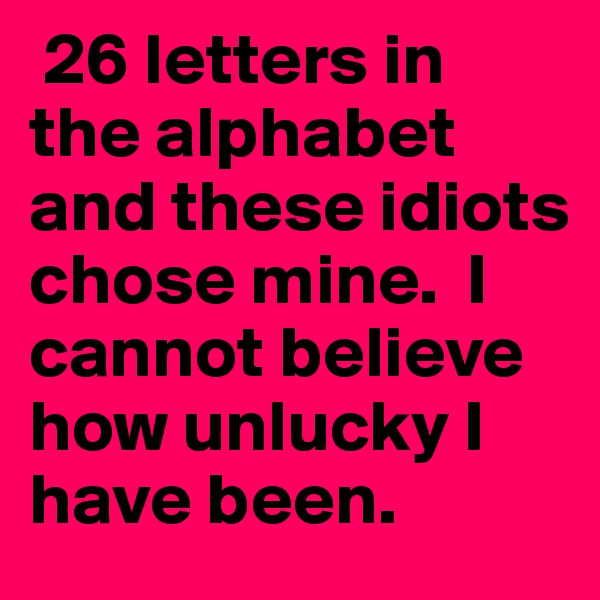  26 letters in the alphabet and these idiots chose mine.  I cannot believe how unlucky I have been.  