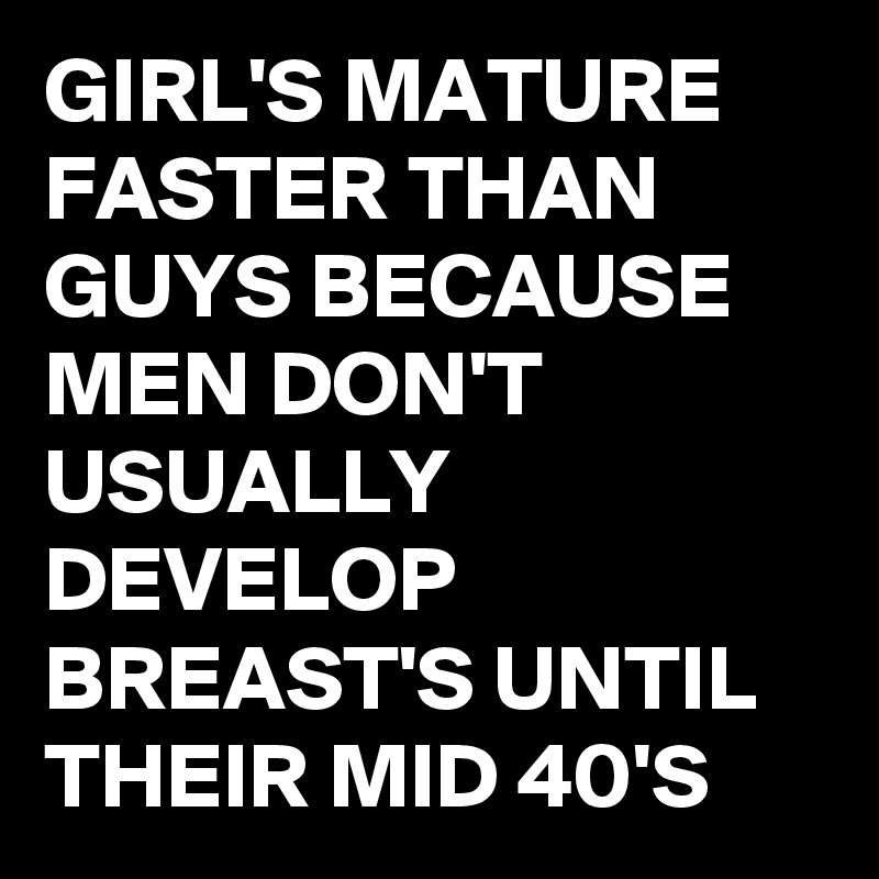 GIRL'S MATURE FASTER THAN GUYS BECAUSE MEN DON'T USUALLY DEVELOP BREAST'S UNTIL THEIR MID 40'S 