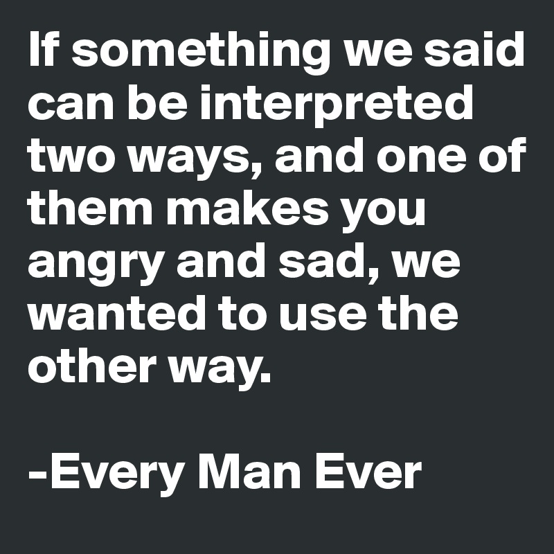 If something we said can be interpreted two ways, and one of them makes you angry and sad, we wanted to use the other way. 

-Every Man Ever