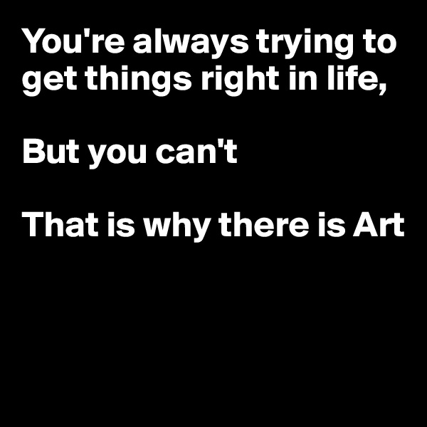 You're always trying to get things right in life,

But you can't

That is why there is Art



