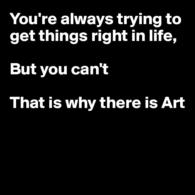 You're always trying to get things right in life,

But you can't

That is why there is Art



