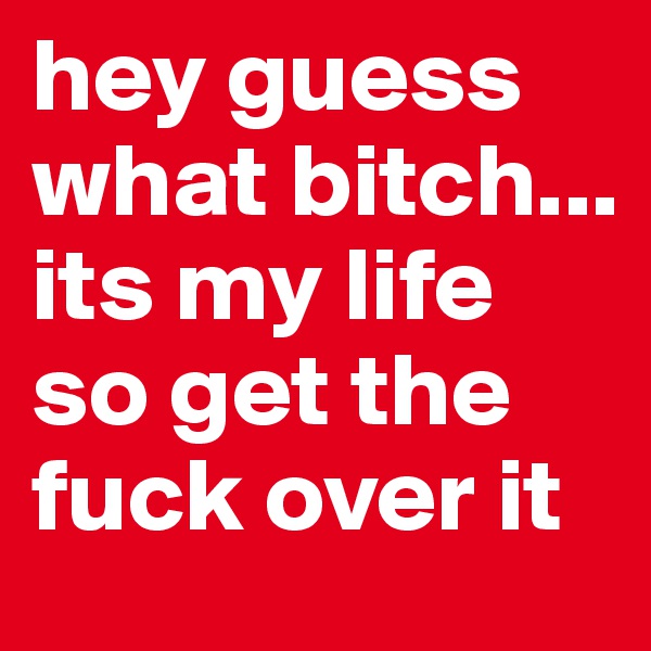 hey guess what bitch... its my life so get the fuck over it