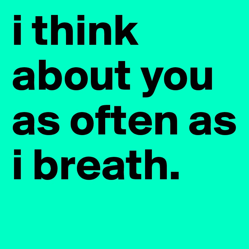 i think about you as often as i breath. 