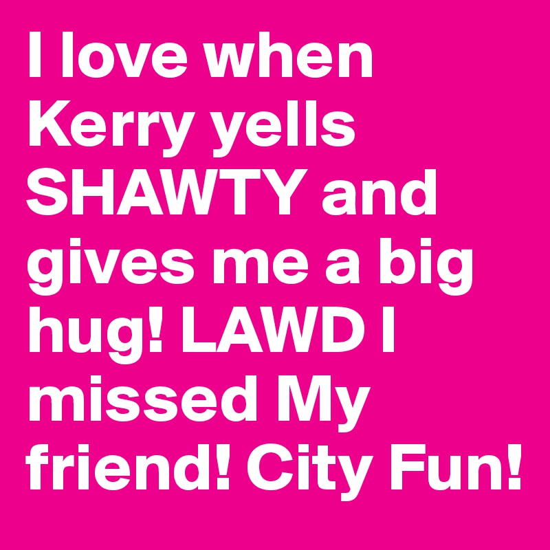 I love when Kerry yells SHAWTY and gives me a big hug! LAWD I missed My friend! City Fun!