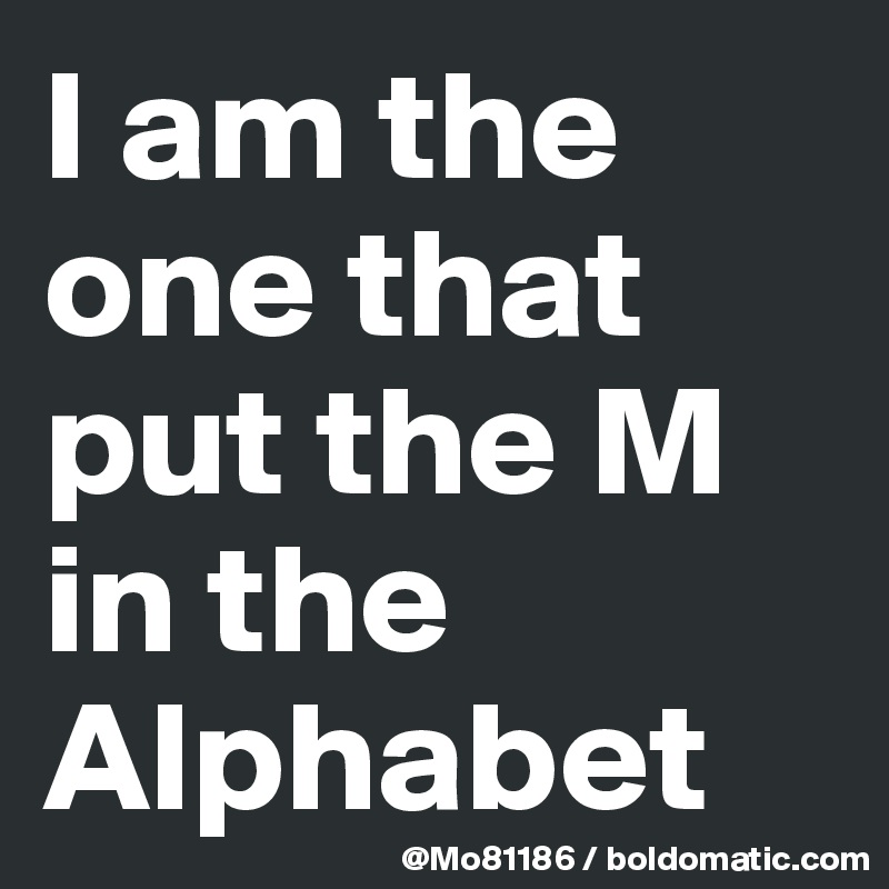 I am the one that put the M in the Alphabet