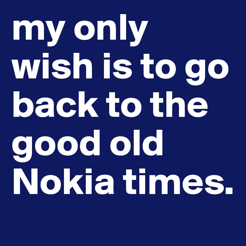 my only wish is to go back to the good old Nokia times.