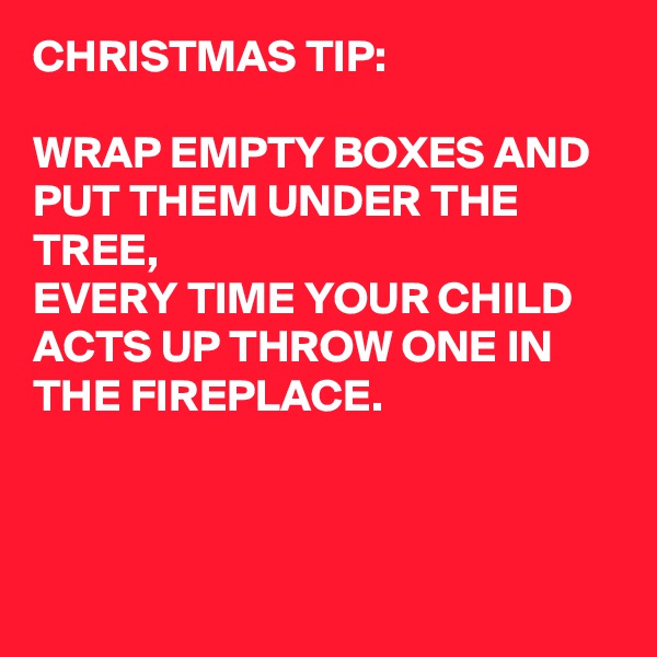 CHRISTMAS TIP:

WRAP EMPTY BOXES AND PUT THEM UNDER THE TREE,
EVERY TIME YOUR CHILD ACTS UP THROW ONE IN THE FIREPLACE.



