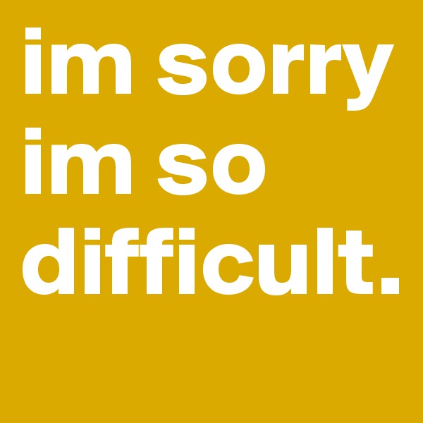 im sorry
im so difficult.