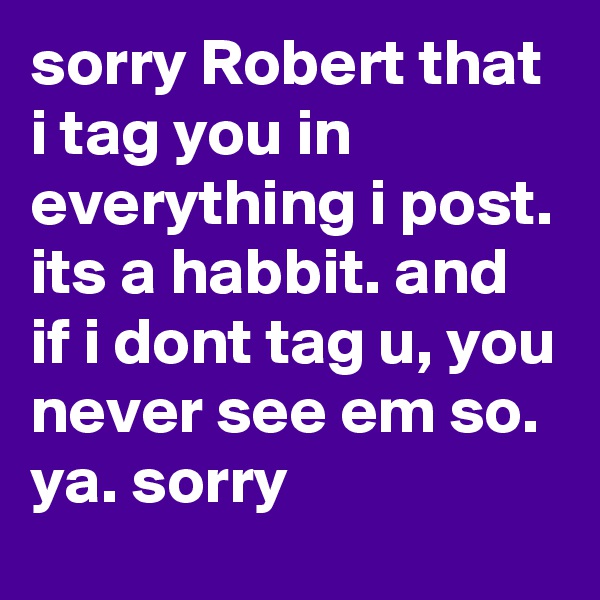 sorry Robert that i tag you in everything i post. its a habbit. and if i dont tag u, you never see em so. ya. sorry