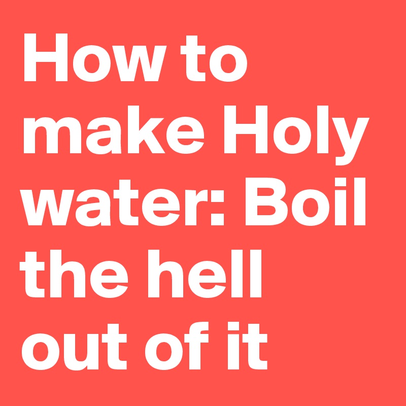 How to make Holy water: Boil the hell out of it