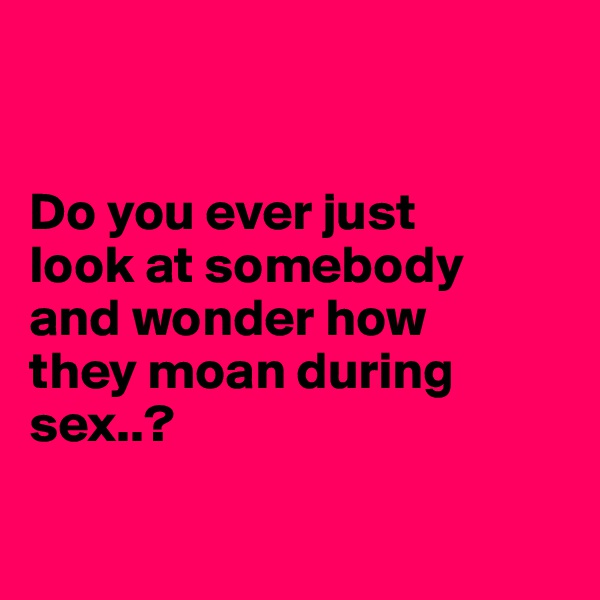 


Do you ever just
look at somebody
and wonder how
they moan during sex..?

