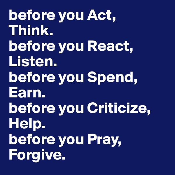 before you Act, 
Think. 
before you React, 
Listen.
before you Spend, 
Earn.
before you Criticize,
Help.
before you Pray, 
Forgive.