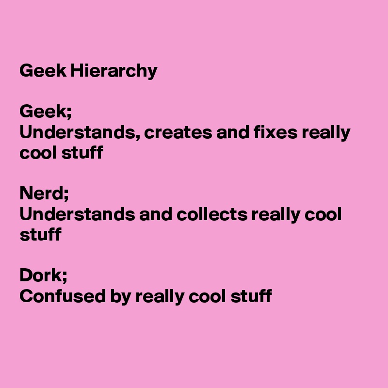 

Geek Hierarchy

Geek;
Understands, creates and fixes really cool stuff

Nerd;
Understands and collects really cool stuff

Dork;
Confused by really cool stuff



