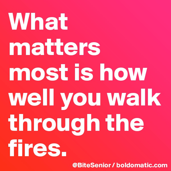 What matters most is how well you walk through the fires.