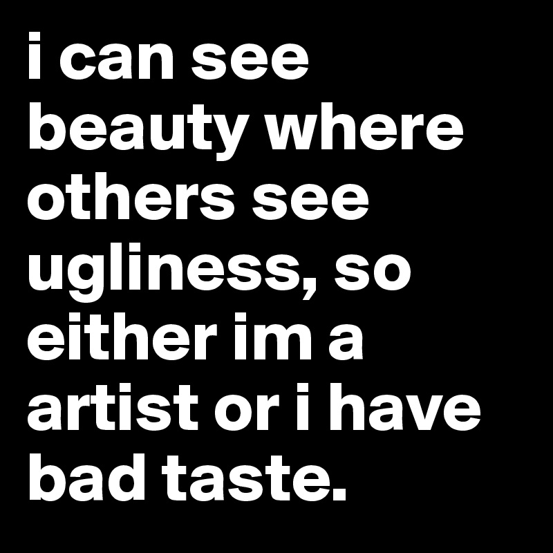 i can see beauty where others see ugliness, so either im a artist or i have bad taste. 