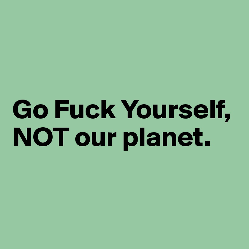 


Go Fuck Yourself,
NOT our planet.


