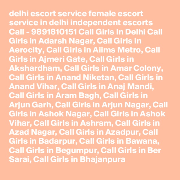 delhi escort service female escort service in delhi independent escorts Call - 9891810151 Call Girls In Delhi Call Girls in Adarsh Nagar, Call Girls in Aerocity, Call Girls in Aiims Metro, Call Girls in Ajmeri Gate, Call Girls in Akshardham, Call Girls in Amar Colony, Call Girls in Anand Niketan, Call Girls in Anand Vihar, Call Girls in Anaj Mandi, Call Girls in Aram Bagh, Call Girls in Arjun Garh, Call Girls in Arjun Nagar, Call Girls in Ashok Nagar, Call Girls in Ashok Vihar, Call Girls in Ashram, Call Girls in Azad Nagar, Call Girls in Azadpur, Call Girls in Badarpur, Call Girls in Bawana, Call Girls in Begumpur, Call Girls in Ber Sarai, Call Girls in Bhajanpura